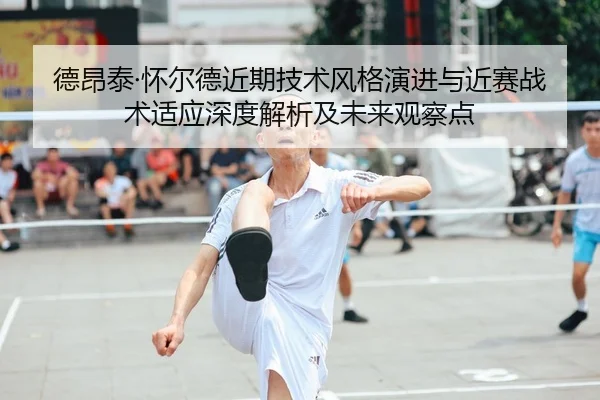 德昂泰·怀尔德近期技术风格演进与近赛战术适应深度解析及未来观察点