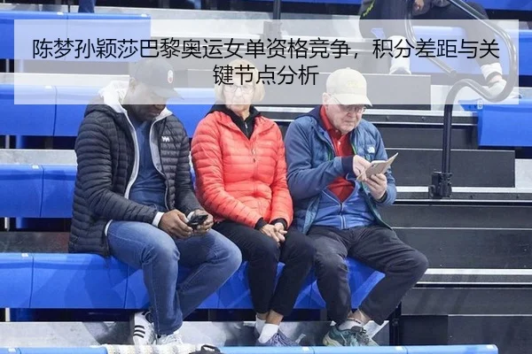 陈梦孙颖莎巴黎奥运女单资格竞争，积分差距与关键节点分析