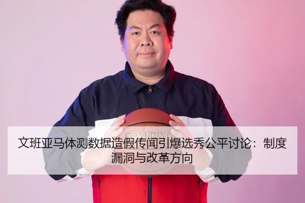 文班亚马体测数据造假传闻引爆选秀公平讨论：制度漏洞与改革方向