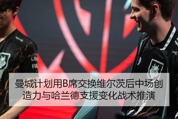 曼城计划用B席交换维尔茨后中场创造力与哈兰德支援变化战术推演